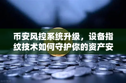 币安风控系统升级，设备指纹技术如何守护你的资产安全？别让异常登录偷走你的币！