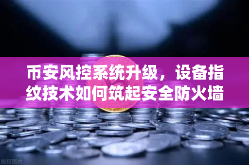 币安风控系统升级，设备指纹技术如何筑起安全防火墙