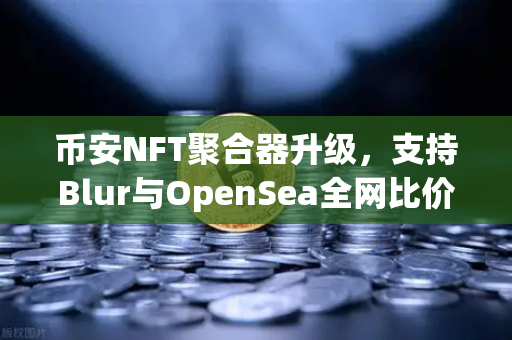 币安NFT聚合器升级，支持Blur与OpenSea全网比价，一键扫货，NFT玩家必看！