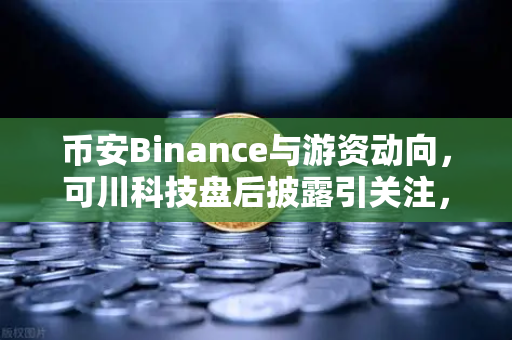 币安Binance与游资动向，可川科技盘后披露引关注，屠文斌现场调研揭秘