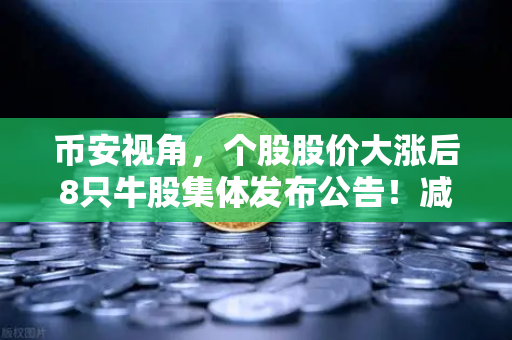 币安视角，个股股价大涨后8只牛股集体发布公告！减持潮来袭，投资者该如何应对？