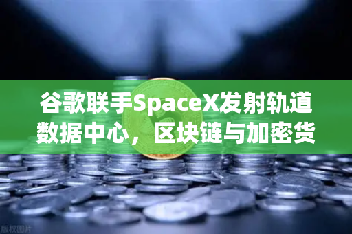 谷歌联手SpaceX发射轨道数据中心，区块链与加密货币的太空算力时代来了？