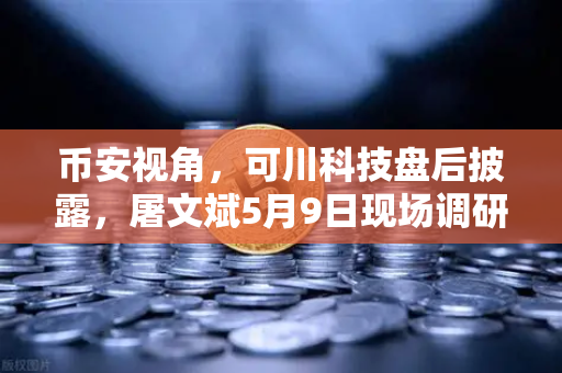 币安视角，可川科技盘后披露，屠文斌5月9日现场调研背后的投资逻辑