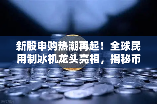 新股申购热潮再起！全球民用制冰机龙头亮相，揭秘币圈视角下的炒作逻辑