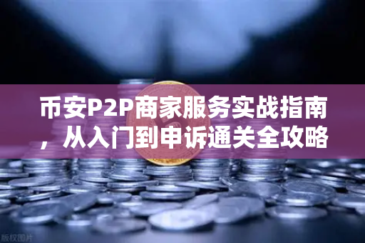 币安P2P商家服务实战指南，从入门到申诉通关全攻略