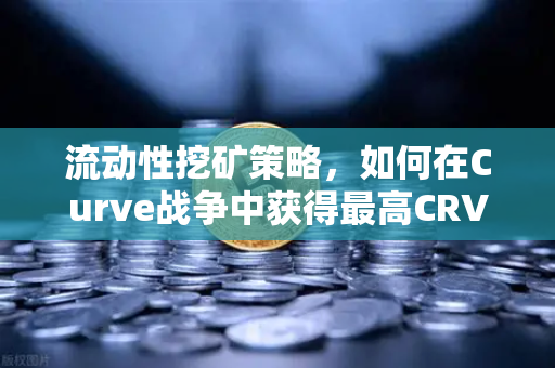 流动性挖矿策略，如何在Curve战争中获得最高CRV奖励？