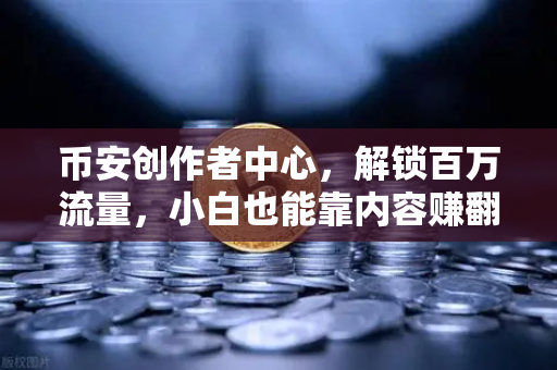 币安创作者中心，解锁百万流量，小白也能靠内容赚翻的实战攻略