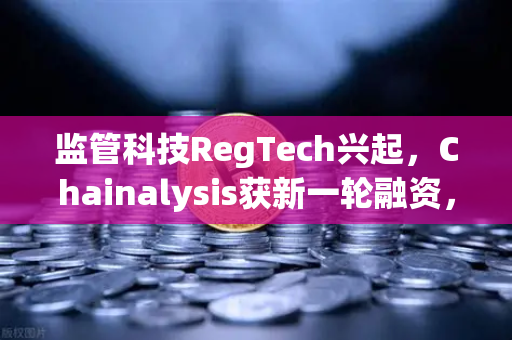 监管科技RegTech兴起，Chainalysis获新一轮融资，币安如何借势重塑安全合规新格局？