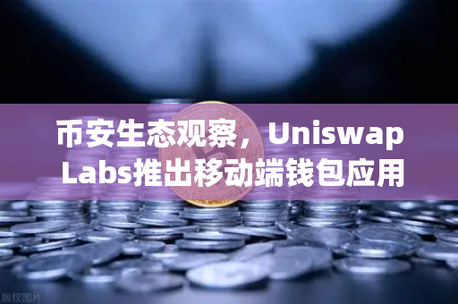 币安生态观察，Uniswap Labs推出移动端钱包应用，内置DApp浏览器，DeFi赛道再添变数