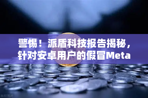 警惕！派盾科技报告揭秘，针对安卓用户的假冒MetaMask应用，币安用户如何自保？