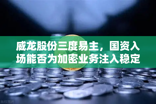 威龙股份三度易主，国资入场能否为加密业务注入稳定剂？