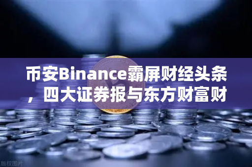 币安Binance霸屏财经头条，四大证券报与东方财富财经早餐背后的行业风向