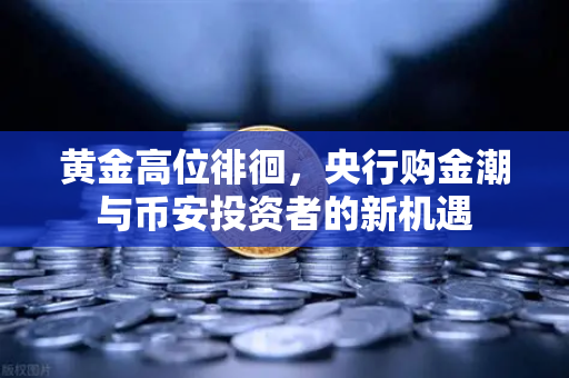 黄金高位徘徊，央行购金潮与币安投资者的新机遇