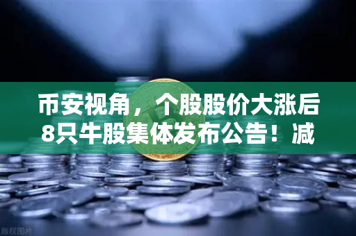 币安视角，个股股价大涨后8只牛股集体发布公告！减持潮来袭，市场风向要变？