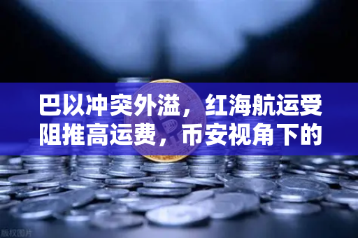 巴以冲突外溢，红海航运受阻推高运费，币安视角下的地缘政治风险与加密市场波动