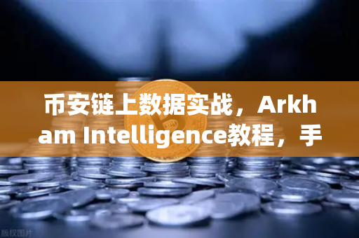 币安链上数据实战，Arkham Intelligence教程，手把手教你可视化追踪资金流向