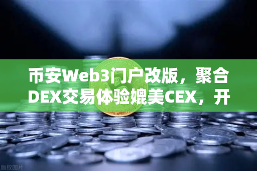 币安Web3门户改版，聚合DEX交易体验媲美CEX，开启去中心化交易新纪元