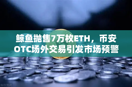 鲸鱼抛售7万枚ETH，币安OTC场外交易引发市场预警，散户如何应对？