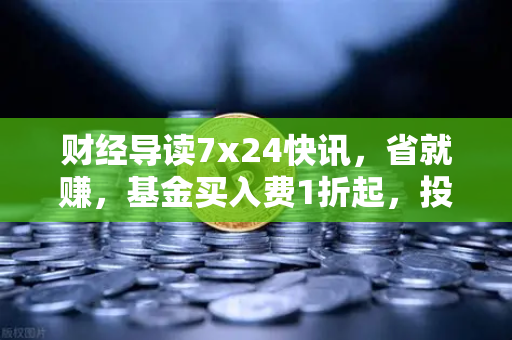 财经导读7x24快讯，省就赚，基金买入费1折起，投资新风口来了？